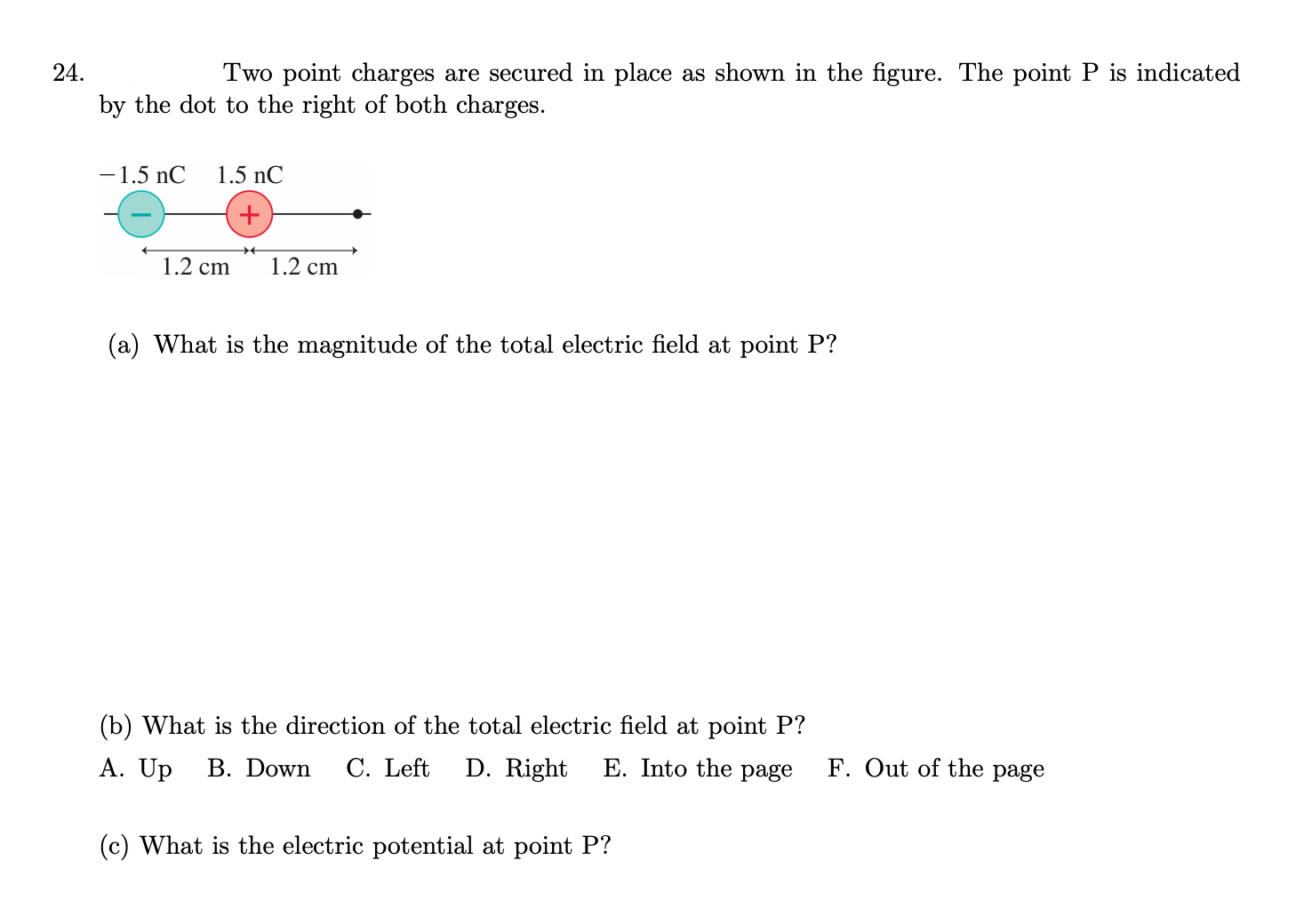 24.
Two point charges are secured in place as shown in the figure. The point P is indicated
by the dot to the right of both charges.
-1.5 nC
1.5 nC
1.2 cm
1.2 cm
(a) What is the magnitude of the total electric field at point P?
