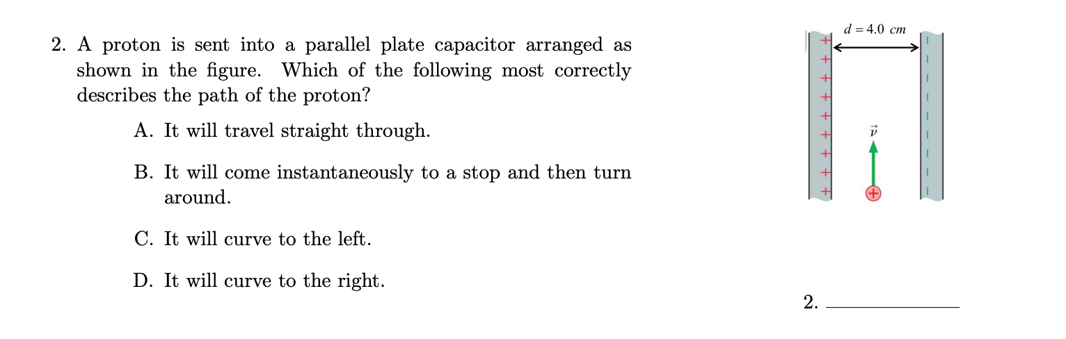 d = 4.0 cm
2. A proton is sent into a parallel plate capacitor arranged as
shown in the figure. Which of the following most correctly
describes the path of the proton?
A. It will travel straight through.
B. It will come instantaneously to a stop and then turn
around.
C. It will curve to the left.
D. It will curve to the right.
2.
- - - - - - -
+ + +
