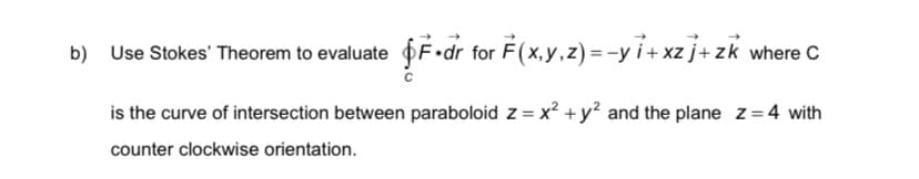 b) Use Stokes' Theorem to evaluate fF•dr for F(x,y,z) = -y i+ xz j+ zk where C
is the curve of intersection between paraboloid z = x? +y² and the plane z=4 with
counter clockwise orientation.
