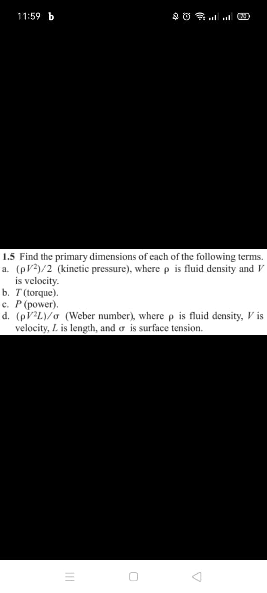 11:59 b
70
1.5 Find the primary dimensions of each of the following terms.
a. (pV²)/2 (kinetic pressure), where p is fluid density and V
is velocity.
b. T(torque).
с. Р (рower).
d. (PV²L)/o (Weber number), where p is fluid density, V is
velocity, L is length, and ơ is surface tension.
