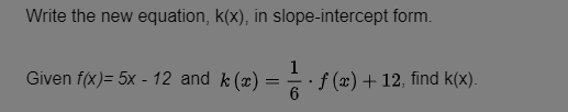 Write the new equation, k(x), in slope-intercept form.
Given f(x)= 5x - 12 and k (x)
=
1
6
· ƒ (x) + 12, find k(x).