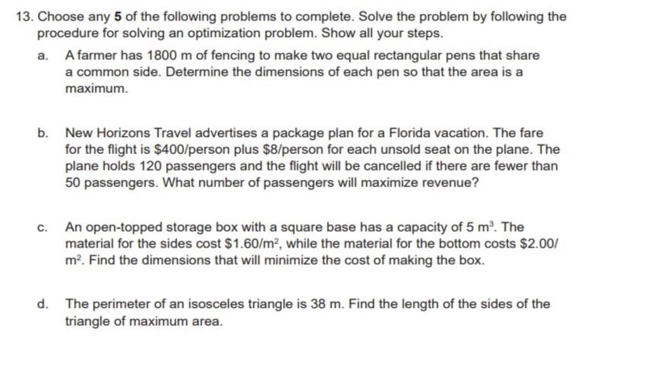13. Choose any 5 of the following problems to complete. Solve the problem by following the
procedure for solving an optimization problem. Show all your steps.
A farmer has 1800 m of fencing to make two equal rectangular pens that share
a common side. Determine the dimensions of each pen so that the area is a
maximum.
New Horizons Travel advertises a package plan for a Florida vacation. The fare
for the flight is $400/person plus $8/person for each unsold seat on the plane. The
plane holds 120 passengers and the flight will be cancelled if there are fewer than
50 passengers. What number of passengers will maximize revenue?
b.
c.
An open-topped storage box with a square base has a capacity of 5 m. The
material for the sides cost $1.60/m?, while the material for the bottom costs $2.00/
m?. Find the dimensions that will minimize the cost of making the box.
The perimeter of an isosceles triangle is 38 m. Find the length of the sides of the
triangle of maximum area.
d.
