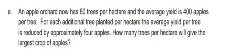e. An apple orchard now has 80 trees per hectare and the average yield is 400 apples
per tree. For each additional tree planted per hectare the average yield per tree
is reduced by approximately four apples. How many trees per hectare will give the
largest crop of apples?
