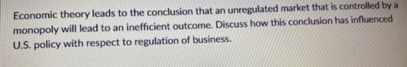 Economic theory leads to the conclusion that an unregulated market that is controlled by a
monopoly will lead to an inefficient outcome. Discuss how this conclusion has influenced
U.S. policy with respect to regulation of business.
