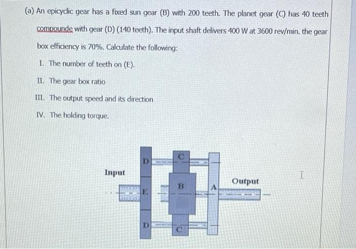 (a) An epicyclic gear has a fixed sun gear (B) with 200 teeth. The planet gear (C) has 40 teeth
Compounde with gear (D) (140 teeth). The input shaft delivers 400 W at 3600 rev/min. the gear
box efficiency is 70%. Calculate the following:
I. The number of teeth on (E).
II. The gear box ratio
III. The output speed and its direction
IV. The holding torque.
D
Input
Output
D
