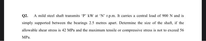 Q2.
A mild steel shaft transmits 'P' kW at 'N' r.p.m. It carries a central load of 900 N and is
simply supported between the bearings 2.5 metres apart. Determine the size of the shaft, if the
allowable shear stress is 42 MPa and the maximum tensile or compressive stress is not to exceed 56
MPa.
