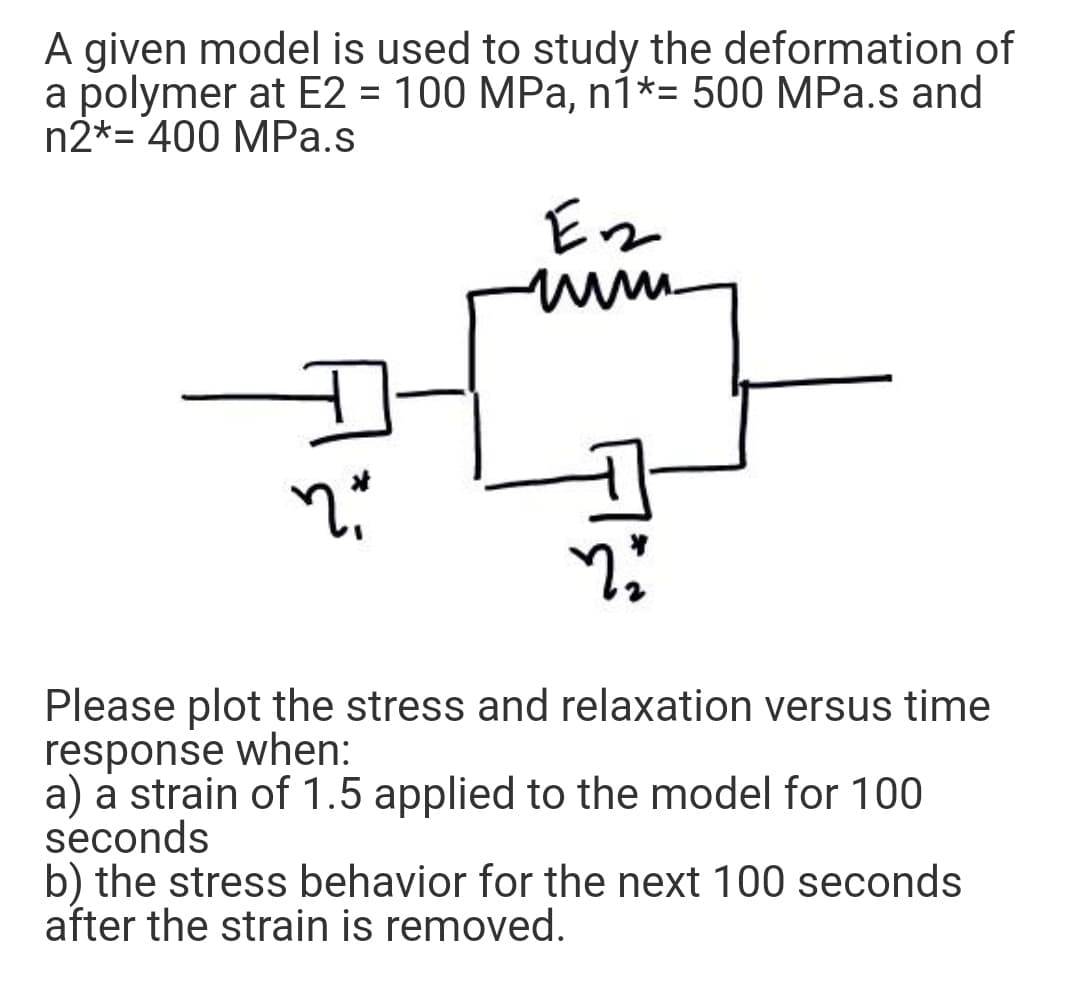 A given model is used to study the deformation of
a polymer at E2 = 100 MPa, n1*= 500 MPa.s and
n2*= 400 MPa.s
Please plot the stress and relaxation versus time
response when:
a) a strain of 1.5 applied to the model for 100
seconds
b) the stress behavior for the next 100 seconds
after the strain is removed.
