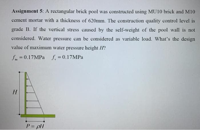 Assignment 5: A rectangular brick pool was constructed using MU10 brick and M10
cement mortar with a thickness of 620mm. The construction quality control level is
grade B. If the vertical stress caused by the self-weight of the pool wall is not
considered. Water pressure can be considered as variable load. What's the design
value of maximum water pressure height H?
f. = 0.17MPA
f, = 0.17MPA
P = pH
