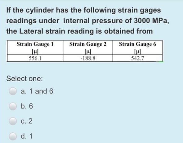 If the cylinder has the following strain gages
readings under internal pressure of 3000 MPa,
the Lateral strain reading is obtained from
Strain Gauge 1
Strain Gauge 2
Strain Gauge 6
556.1
-188.8
542.7
Select one:
a. 1 and 6
b. 6
С. 2
d. 1

