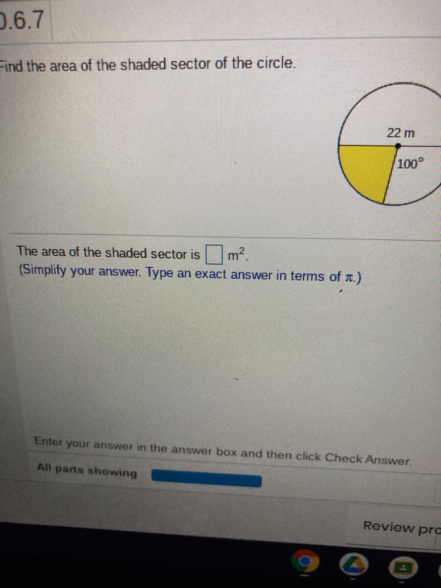 0.6.7
Find the area of the shaded sector of the circle.
22 m
100
The area of the shaded sector is
m2.
(Simplify your answer. Type an exact answer in terms of r.)
Enter your answer in the answer box and then click Check Answer.
All parts showing
Review prc
