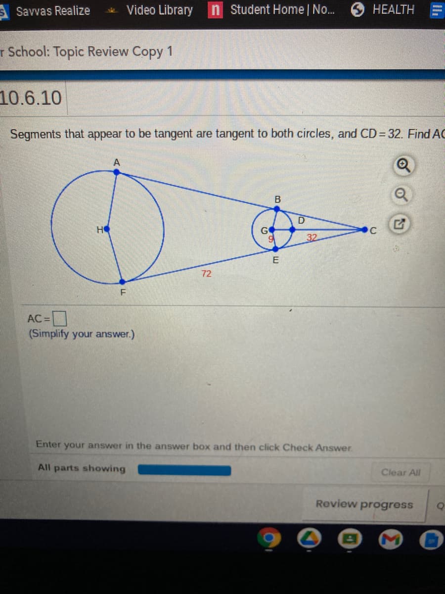 Savvas Realize
Video Library
n Student Home | No..
HEALTH
r School: Topic Review Copy 1
10.6.10
Segments that appear to be tangent are tangent to both circles, and CD 32. Find AC
A
HO
GO
32
E
72
AC =
(Simplify your answer.)
Enter
your answer in the answer box and then click Check Answer.
All parts showing
Clear All
Review progress
Q
