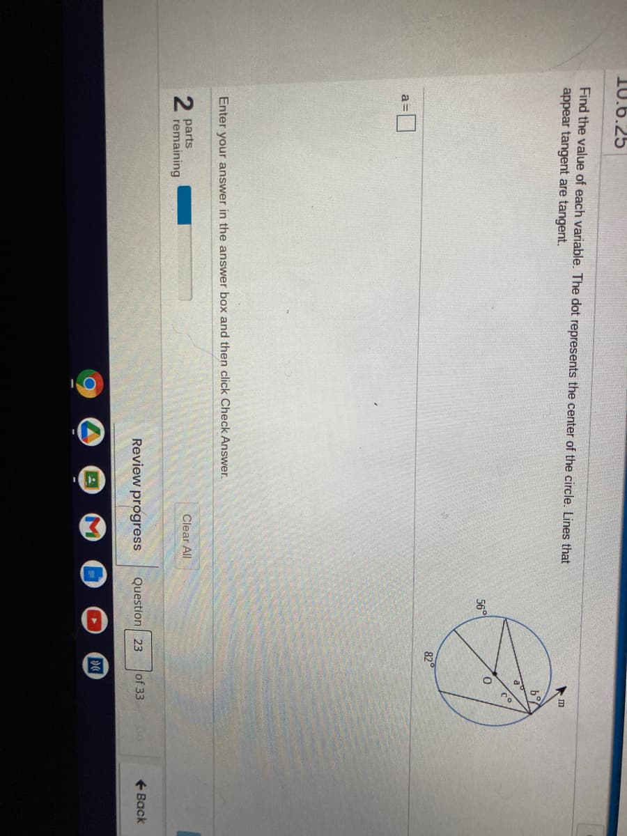 10.6.25
Find the value of each variable. The dot represents the center of the circle. Lines that
appear tangent are tangent.
56°
82
a =
Enter your answer in the answer box and then click Check Answer.
parts
remaining
Clear All
Review progress
Question 23
of 33
+ Back

