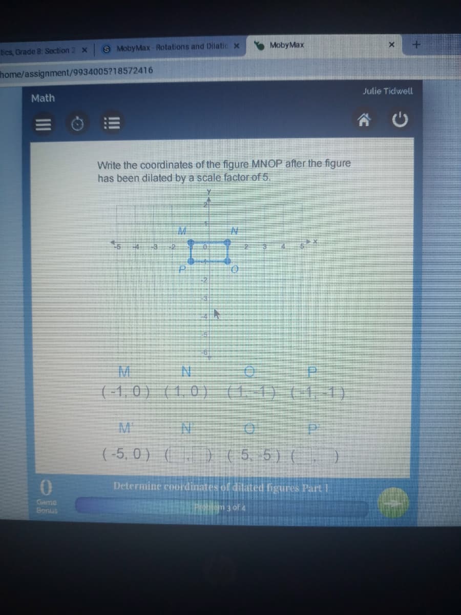 8 MobyMax- Rotations and Dilatic x
Moby Max
tics, Grade 8: Section 2 x
home/assignment/9934005?18572416
Julie Tidwell
Math
Write the coordinates of the figure MNOP after the figure
has been dilated by a scale factor of 5.
M
(-1,0 )
(1,0) (1 1)111)
M
( -5, 0 ) () ( 5. 5) ()
Determine coordinates of dilated figures Part
Game
Bonus
hem 3 of 4
II
