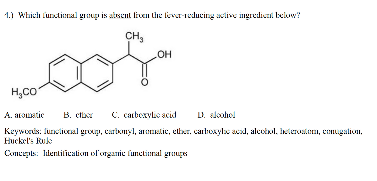 4.) Which functional group is absent from the fever-reducing active ingredient below?
CH,
H;CO
A. aromatic
B. ether
C. carboxylic acid
D. alcohol
Keywords: functional group, carbonyl, aromatic, ether, carboxylic acid, alcohol, heteroatom, conugation,
Huckel's Rule
Concepts: Identification of organic functional groups
