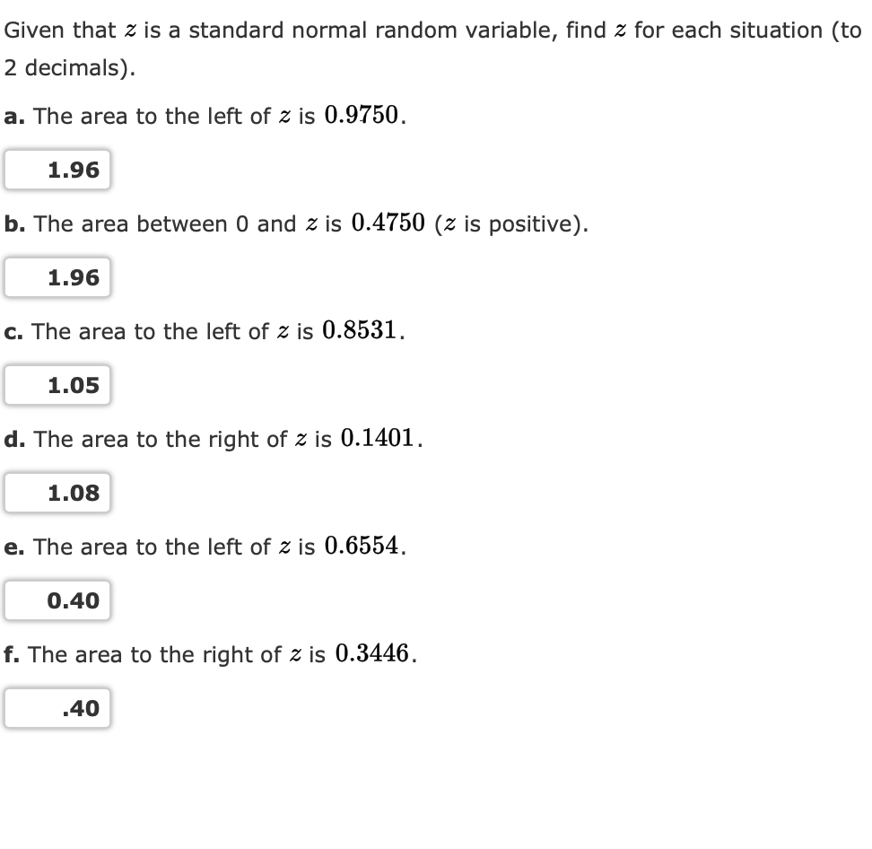 Given that z is a standard normal random variable, find z for each situation (to
2 decimals).
a. The area to the left of z is 0.9750.
1.96
b. The area between 0 and z is 0.4750 (z is positive).
1.96
c. The area to the left of z is 0.8531.
1.05
d. The area to the right of z is 0.1401.
1.08
e. The area to the left of z is 0.6554,
0.40
f. The area to the right of z is 0.3446.
.40
