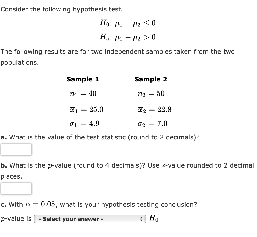 Consider the following hypothesis test.
Но:
Ha: µ1 – µ2 > 0
The following results are for two independent samples taken from the two
populations.
Sample 1
Sample 2
ni = 40
n2
50
25.0
T2 = 22.8
||
%3D
01 = 4.9
02 =
= 7.0
a. What is the value of the test statistic (round to 2 decimals)?
b. What is the p-value (round to 4 decimals)? Use z-value rounded to 2 decimal
places.
c. With a = 0.05, what is your hypothesis testing conclusion?
p-value is
- Select your answer -
) Но
