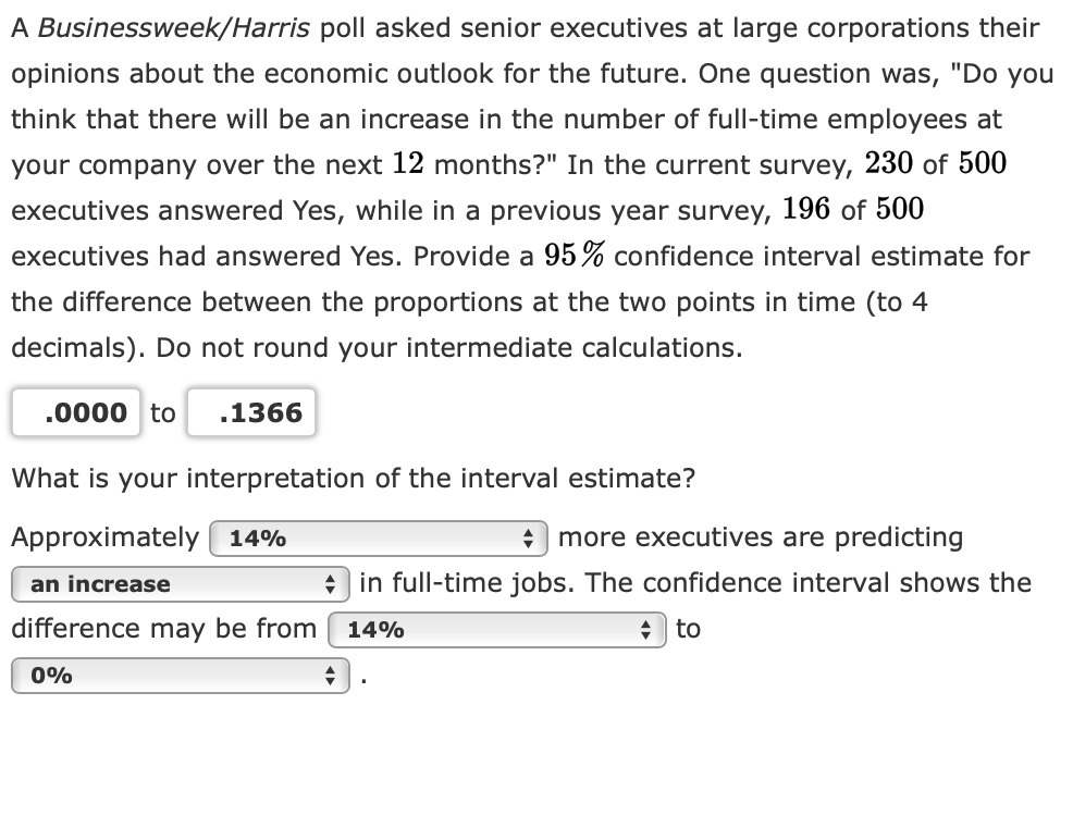 A Businessweek/Harris poll asked senior executives at large corporations their
opinions about the economic outlook for the future. One question was, "Do you
think that there will be an increase in the number of full-time employees at
your company over the next 12 months?" In the current survey, 230 of 500
executives answered Yes, while in a previous year survey, 196 of 500
executives had answered Yes. Provide a 95% confidence interval estimate for
the difference between the proportions at the two points in time (to 4
decimals). Do not round your intermediate calculations.
.0000 to
.1366
What is your interpretation of the interval estimate?
Approximately ( 14%
more executives are predicting
an increase
+ in full-time jobs. The confidence interval shows the
difference may be from
14%
to
0%
