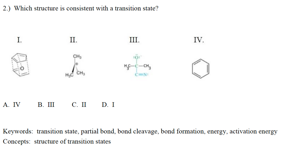 2.) Which structure is consistent with a transition state?
I.
II.
III.
IV.
CH3
H-C-CH,
H3C
CH3
C=N:
Α. IV
В. Ш С. II D. I
Keywords: transition state, partial bond, bond cleavage, bond formation, energy, activation energy
Concepts: structure of transition states
