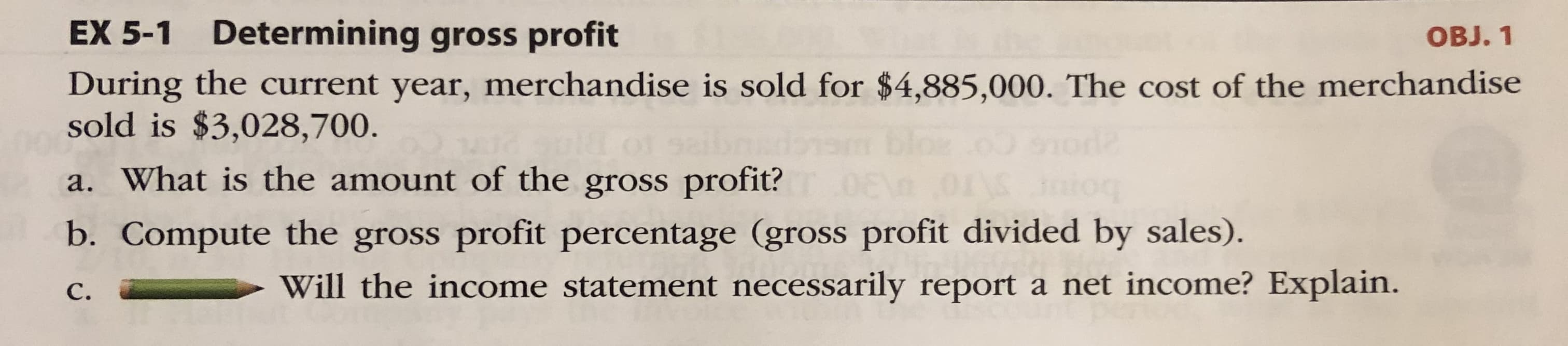 EX 5-1 Determining gross profit
ОB. 1
During the current year, merchandise is sold for $4,885,000. The cost of the merchandise
sold is $3,028,700.
a. What is the amount of the gross profit?
b. Compute the gross profit percentage (gross profit divided by sales).
С.
Will the income statement necessarily report a net income? Explain.
