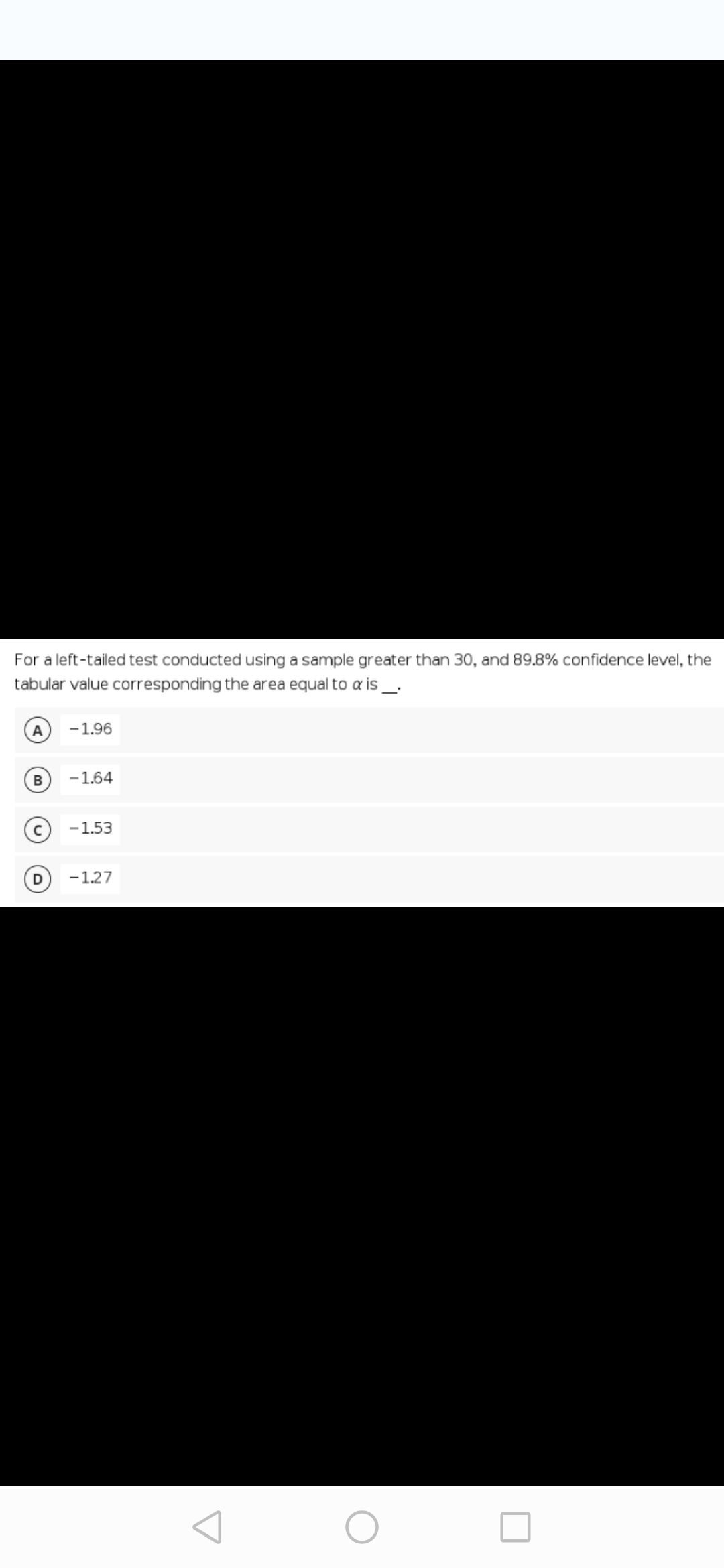 For a left-tailed test conducted using a sample greater than 30, and 89.8% confidence level, the
tabular value corresponding the area equal to a is_.
A
-1.96
B
-1.64
-1.53
-1.27
