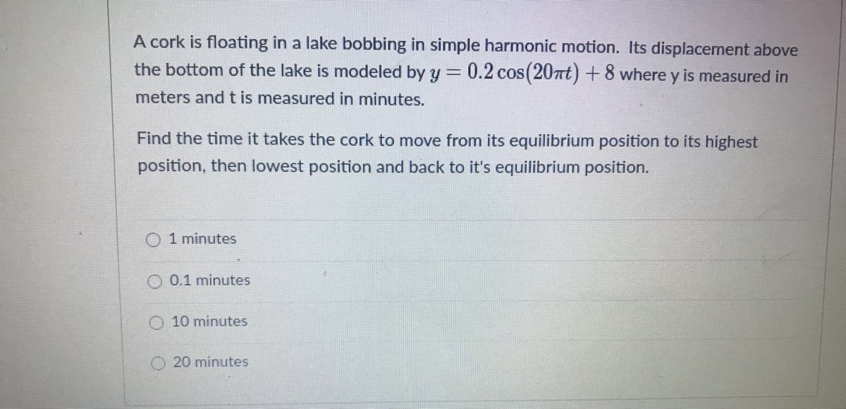 A cork is floating in a lake bobbing in simple harmonic motion. Its displacement above
the bottom of the lake is modeled by y = 0.2 cos(20nt) + 8 where y is measured in
meters and t is measured in minutes.
Find the time it takes the cork to move from its equilibrium position to its highest
position, then lowest position and back to it's equilibrium position.
1 minutes
0.1 minutes
O 10 minutes
20 minutes
