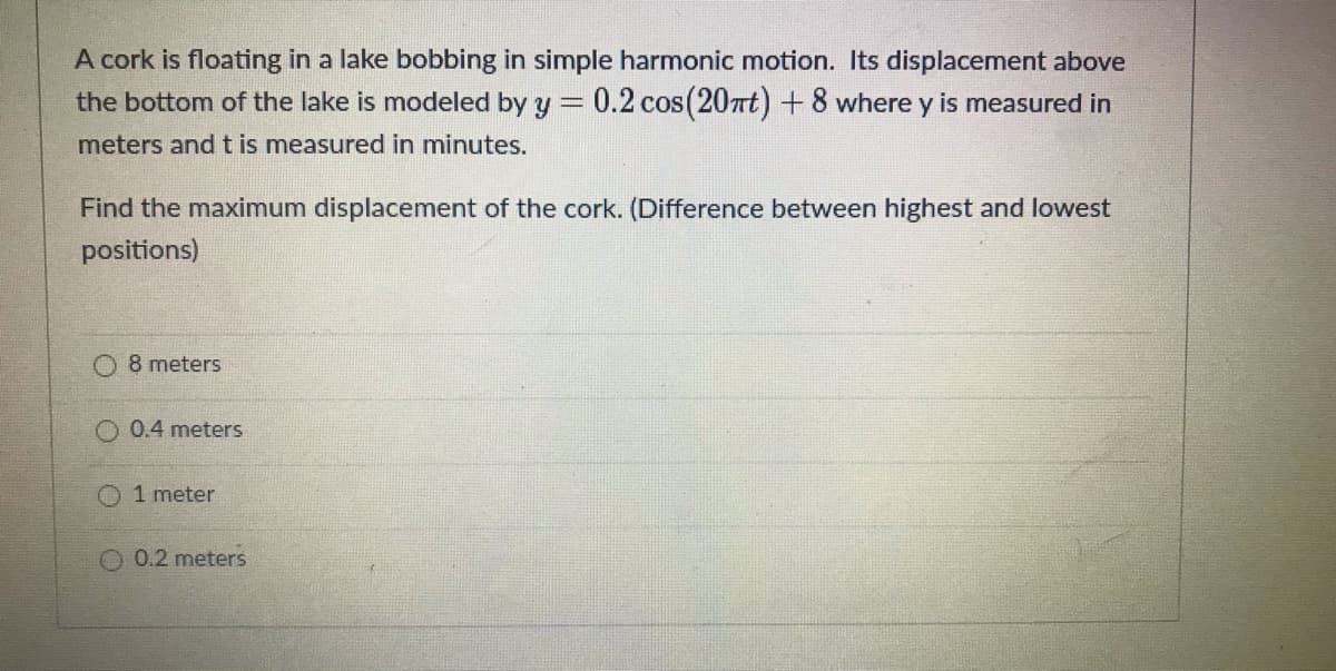 A cork is floating in a lake bobbing in simple harmonic motion. Its displacement above
0.2 cos (20nt)+8 where y is measured in
the bottom of the lake is modeled by y =
meters and t is measured in minutes.
Find the maximum displacement of the cork. (Difference between highest and lowest
positions)
8 meters
0.4 meters
O 1 meter
0.2 meters
