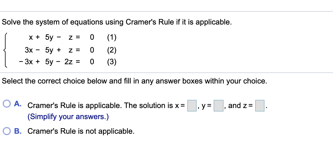 Solve the system of equations using Cramer's Rule if it is applicable.
х+ 5y
Z =
(1)
3x
5y +
z =
(2)
— Зх + 5у - 2z %3
(3)
Select the correct choice below and fill in any answer boxes within your choice.
O A. Cramer's Rule is applicable. The solution is x=
y =
and z=
(Simplify your answers.)
B. Cramer's Rule is not applicable.
