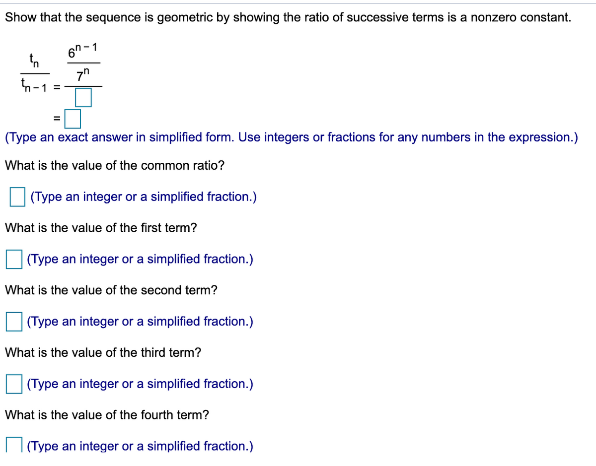 Show that the sequence is geometric by showing the ratio of successive terms is a nonzero constant.
6n - 1
7"
tn-1 =
(Type an exact answer in simplified form. Use integers or fractions for any numbers in the expression.)
What is the value of the common ratio?
(Type an integer or a simplified fraction.)
What is the value of the first term?
(Type an integer or a simplified fraction.)
What is the value of the second term?
(Type an integer or a simplified fraction.)
What is the value of the third term?
(Type an integer or a simplified fraction.)
What is the value of the fourth term?
I |(Type an integer or a simplified fraction.)

