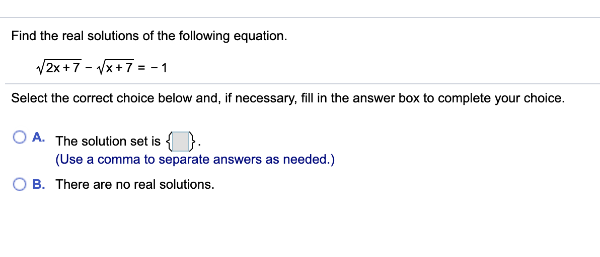 Find the real solutions of the following equation.
V2x +7 - Vx+7
= - 1
Select the correct choice below and, if necessary, fill in the answer box to complete your choice.
A. The solution set is { }.
(Use a comma to separate answers as needed.)
B. There are no real solutions.
