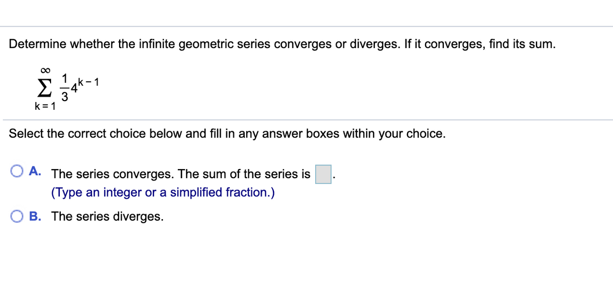 Determine whether the infinite geometric series converges or diverges. If it converges, find its sum.
00
2 -4k-1
k = 1
Select the correct choice below and fill in any answer boxes within your choice.
A. The series converges. The sum of the series is
(Type an integer or a simplified fraction.)
B. The series diverges.
