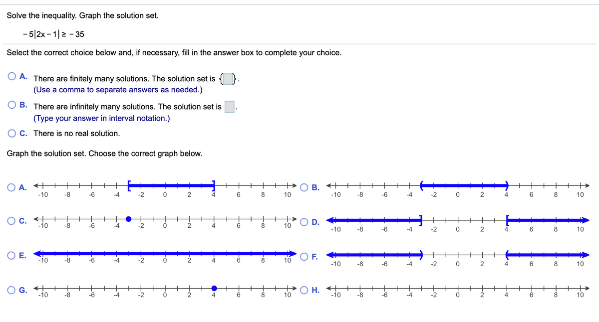 Solve the inequality. Graph the solution set.
- 5|2x - 1|2 - 35
Select the correct choice below and, if necessary, fill in the answer box to complete your choice.
A.
There are finitely many solutions. The solution set is { }.
(Use a comma to separate answers as needed.)
B. There are infinitely many solutions. The solution set is
(Type your answer in interval notation.)
C. There is no real solution.
Graph the solution set. Choose the correct graph below.
+
O A.
-10
+
+
В.
+
+
-8
-6
-4
-2
2
6.
8
10
-10
-8
-6
-4
-2
2
4
8
10
+
+
-8
+
-2
+
8
+
D.
+
-10
-6
-4
4
10
-10
-8
-6
-4
-2
2
4
6.
10
OE.
F.
+
+
-10
-8
-6
-4
-2
2
6.
8.
10
-10
-8
-4
-2
4
6.
8
10
G. +
-10
O H. +
-10
+
+
+
-6
+
+
-8
+
+
2
+
+
8
+
-8
-6
+
+
-4
+
-2
+
+
2
4
+
6.
8.
-4
-2
4
6.
10
10
Co
