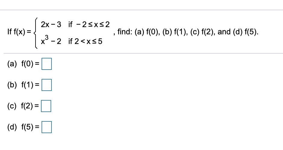 2x - 3 if - 2<x<2
If f(x) =
3
find: (a) f(0), (b) f(1), (c) f(2), and (d) f(5).
x° - 2 if 2 <x<5
(a) f(0) =
(b) f(1) =
(c) f(2) =|
(d) f(5) =
