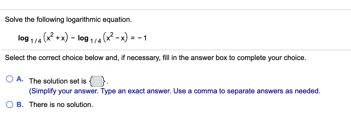 Solve the following logarithmic equation.
(x² - x)
log 1/4 (x +x)
log 1/4
= - 1
Select the correct choice below and, if necessary, fill in the answer box to complete your choice.
A.
The solution set is { }.
(Simplify your answer. Type an exact answer. Use a comma to separate answers as needed.
B. There is no solution.
