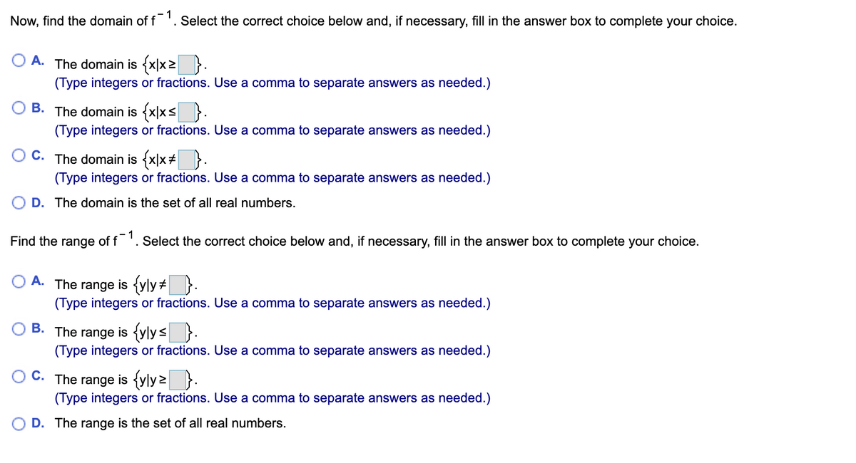 1
Now, find the domain of f'. Select the correct choice below and, if necessary, fill in the answer box to complete your choice.
A.
The domain is {x|x2 }.
(Type integers or fractions. Use a comma to separate answers as needed.)
В.
The domain is {x|xs }.
(Type integers or fractions. Use a comma to separate answers as needed.)
C.
The domain is {x|x# }.
(Type integers or fractions. Use a comma to separate answers as needed.)
D. The domain is the set of all real numbers.
1
Find the range of f '. Select the correct choice below and, if necessary, fill in the answer box to complete your choice.
range is {yly+}.
(Type integers or fractions. Use a comma to separate answers as needed.)
A.
The
is {vlysD.
В.
The range
(Type integers or fractions. Use a comma to separate answers as needed.)
C.
The range is {yly2):
(Type integers or fractions. Use a comma to separate answers as needed.)
O D. The range is the set of all real numbers.
