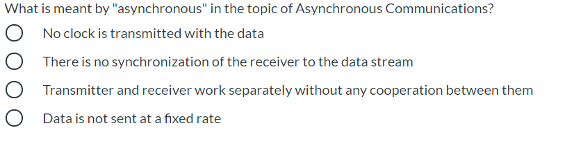 What is meant by "asynchronous" in the topic of Asynchronous Communications?
No clock is transmitted with the data
There is no synchronization of the receiver to the data stream
Transmitter and receiver work separately without any cooperation between them
Data is not sent at a fixed rate
