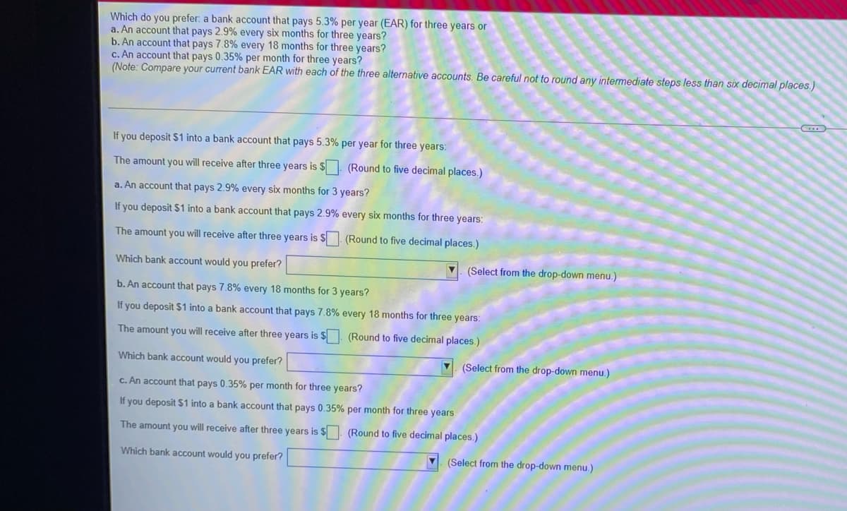 Which do you prefer: a bank account that pays 5.3% per year (EAR) for three years or
a. An account that pays 2.9% every six months for three years?
b. An account that pays 7.8% every 18 months for three years?
c. An account that pays 0.35% per month for three years?
(Note: Compare your current bank EAR with each of the three alternative accounts. Be careful not to round any intermediate steps less than six decimal places.)
If you deposit $1 into a bank account that pays 5.3% per year for three years:
The amount you will receive after three years is $
(Round to five decimal places.)
a. An account that pays 2.9% every six months for 3 years?
If you deposit $1 into a bank account that pays 2.9% every six months for three years:
The amount you will receive after three years is $ (Round to five decimal places.)
Which bank account would you prefer?
(Select from the drop-down menu.)
b. An account that pays 7.8% every 18 months for 3 years?
If you deposit $1 into a bank account that pays 7.8% every 18 months for three years:
The amount you will receive after three years is $
(Round to five decimal places.
Which bank account would you prefer?
(Select from the drop-down menu.)
c. An account that pays 0.35% per month for three years?
If you deposit $1 into a bank account that pays 0.35% per month for three years
The amount you will receive after three years is
(Round to five decimal places.)
Which bank account would you prefer?
(Select from the drop-down menu.)
