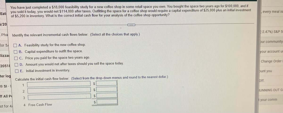 You have just completed a $18,000 feasibility study for a new coffee shop in some retail space you own. You bought the space two years ago for $100,000, and if
Eat you sold it today, you would net $114,000 after taxes. Outfitting the space for a coffee shop would require a capital expenditure of $25,000 plus an initial investment
of $5,200 in inventory. What is the correct initial cash flow for your analysis of the coffee shop opportunity?
/20
REED
Pha Identify the relevant incremental cash flows below: (Select all the choices that apply.)
for 5/
A. Feasibility study for the new coffee shop.
B. Capital expenditure to outfit the space.
Blizza
C. Price you paid for the space two years ago.
20518
D. Amount you would net after taxes should you sell the space today.
E. Initial investment in inventory.
ter log
Calculate the initial cash flow below: (Select from the drop-down menus and round to the nearest dollar)
$
1
SI-E
S
2
ff All P
$
3
$
st for 4
4 Free Cash Flow
every meal is
(-2.47%) S&P 5
bur community.
your account un
Change Order
bunt you
off.
RUNNING OUT GI
t your comm