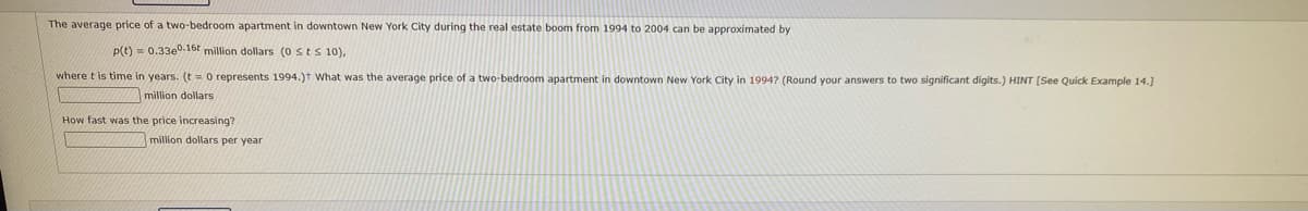 The average price of a two-bedroom apartment in downtown New York City during the real estate boom from 1994 to 2004 can be approximated by
p(t) = 0.330°.16t million dollars (0 Sts10),
where t is time
years. (t = 0 represents 1994.)T What was the average price of a two-bedroom apartment in downtown New York City in 1994? (Round your answers to two significant digits.) HINT [See Quick Example 14.]
million dollars
How fast was the price increasing?
million dollars per year
