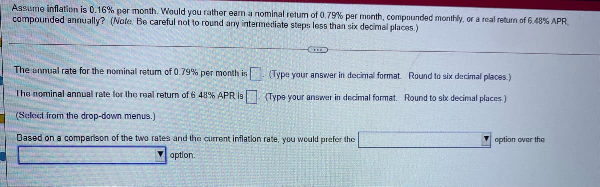 Assume inflation is 0.16% per month. Would you rather earn a nominal return of 0.79% per month, compounded monthly, or a real return of 6.48% APR,
compounded annually? (Note: Be careful not to round any intermediate steps less than six decimal places.)
The annual rate for the nominal return of 0.79% per month is . (Type your answer in decimal format. Round to six decimal places.)
The nominal annual rate for the real return of 6.48% APR is
(Type your answer in decimal format. Round to six decimal places.)
(Select from the drop-down menus.)
Based on a comparison of the two rates and the current inflation rate, you would prefer the
option over the
option.

