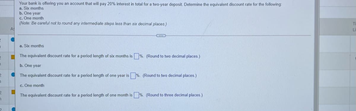 Your bank is offering you an account that will pay 20% interest in total for a two-year deposit. Determine the equivalent discount rate for the following:
a. Six months
b. One year
c. One month
(Note: Be careful not to round any intermediate steps less than six decimal places.)
As
Li
a. Six months
The equivalent discount rate for a period length of six months is %. (Round to two decimal places.)
b. One year
The equivalent discount rate for a period length of one year is %. (Round to two decimal places.)
c. One month
2
The equivalent discount rate for a period length of one month is %. (Round to three decimal places.)
