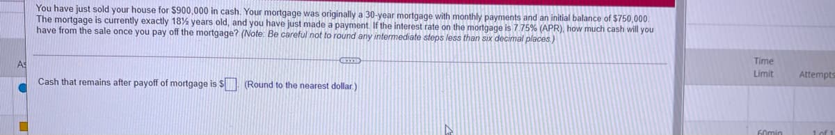 You have just sold your house for $900,000 in cash. Your mortgage was originally a 30-year mortgage with monthly payments and an initial balance of $750,000.
The mortgage is currently exactly 18% years old, and you have just made a payment If the interest rate on the mortgage is775% (APR), how much cash will you
have from the sale once you pay off the mortgage? (Note: Be careful not to round any intermediate steps less than six decimal places)
As
Time
Limit
Attempts
Cash that remains after payoff of mortgage is $ (Round to the nearest dollar.)
60min
