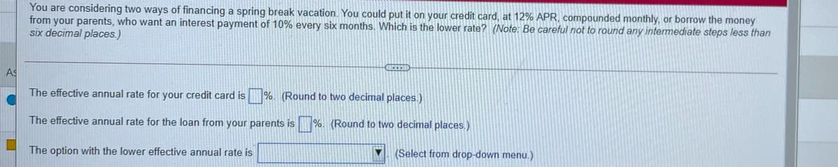 You are considering two ways of financing a spring break vacation. You could put it on your credit card, at 12% APR, compounded monthly, or borrow the money
from your parents, who want an interest payment of 10% every six months. Which is the lower rate? (Note: Be careful not to round any intermediate steps less than
six decimal places.)
AS
The effective annual rate for your credit card is %. (Round to two decimal places.)
The effective annual rate for the loan from your parents is %. (Round to two decimal places,)
(Select from drop-down menu.)
The option with the lower effective annual rate is
