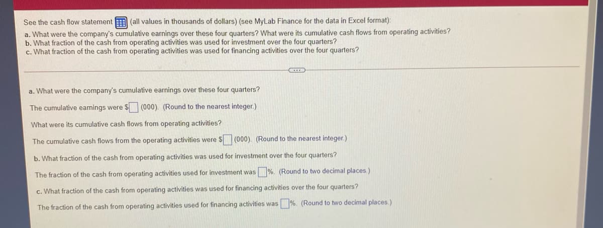 See the cash flow statement (all values in thousands of dollars) (see MyLab Finance for the data in Excel format):
a. What were the company's cumulative earnings over these four quarters? What were its cumulative cash flows from operating activities?
b. What fraction of the cash from operating activities was used for investment over the four quarters?
c. What fraction of the cash from operating activities was used for financing activities over the four quarters?
a. What were the company's cumulative earnings over these four quarters?
The cumulative earnings were $ (000). (Round to the nearest integer.)
What were its cumulative cash flows from operating activities?
The cumulative cash flows from the operating activities were $ (000). (Round to the nearest integer.)
b. What fraction of the cash from operating activities was used for investment over the four quarters?
The fraction of the cash from operating activities used for investment was %. (Round to two decimal places.)
c. What fraction of the cash from operating activities was used for financing activities over the four quarters?
The fraction of the cash from operating activities used for financing activities was %. (Round to two decimal places.)
