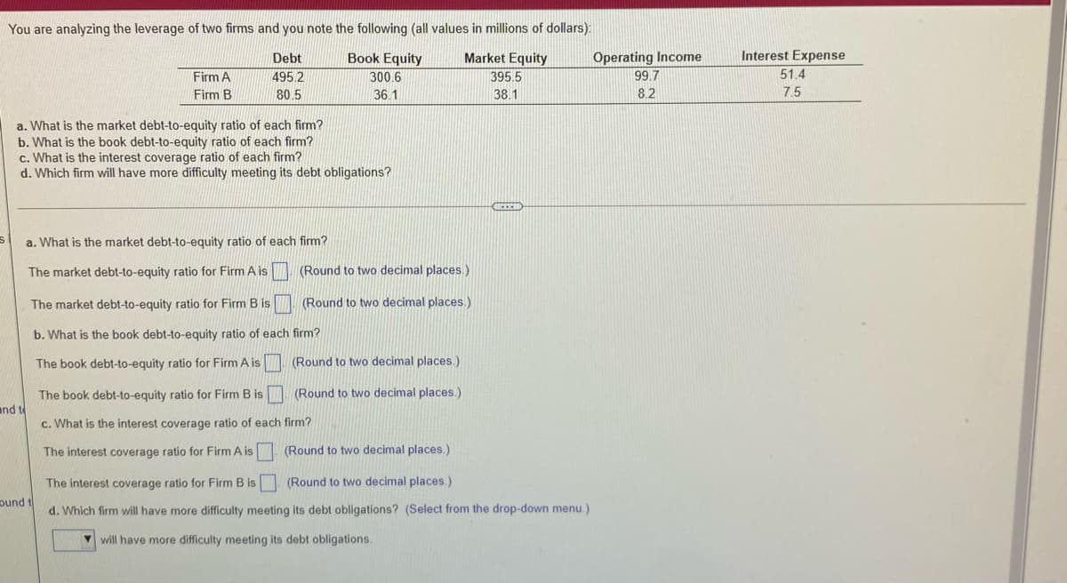 You are analyzing the leverage of two firms and you note the following (all values in millions of dollars):
Debt
Book Equity
Market Equity
Operating Income
Interest Expense
Firm A
495.2
300.6
395.5
99.7
51.4
Firm B
80.5
36.1
38.1
8.2
7.5
a. What is the market debt-to-equity ratio of each firm?
b. What is the book debt-to-equity ratio of each firm?
c. What is the interest coverage ratio of each firm?
d. Which firm will have more difficulty meeting its debt obligations?
a. What is the market debt-to-equity ratio of each firm?
The market debt-to-equity ratio for Firm A is
(Round to two decimal places.)
The market debt-to-equity ratio for Firm B is
(Round to two decimal places.)
b. What is the book debt-to-equity ratio of each firm?
The book debt-to-equity ratio for Firm A is
(Round to two decimal places.)
The book debt-to-equity ratio for Firm B is
and t
(Round to two decimal places.)
c. What is the interest coverage ratio of each firm?
The interest coverage ratio for Firm A is
(Round to two decimal places.)
The interest coverage ratio for Firm B is
(Round to two decimal places.)
pund t
d. Which firm will have more difficulty meeting its debt obligations? (Select from the drop-down menu.)
V will have more difficulty meeting its debt obligations.
