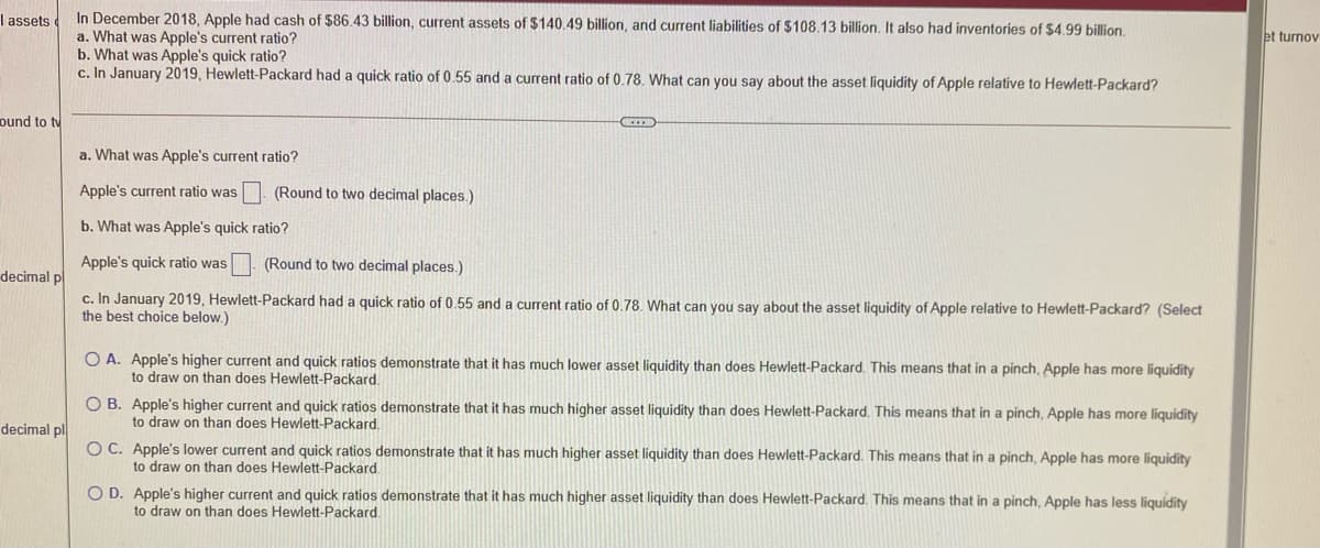 In December 2018, Apple had cash of $86.43 billion, current assets of $140.49 billion, and current liabilities of $108.13 billion, It also had inventories of $4.99 billion.
a. What was Apple's current ratio?
b. What was Apple's quick ratio?
c. In January 2019, Hewlett-Packard had a quick ratio of 0.55 and a current ratio of 0.78. What can you say about the asset liquidity of Apple relative to Hewlett-Packard?
I assets
et turnov
ound to tv
a. What was Apple's current ratio?
Apple's current ratio was . (Round to two decimal places.)
b. What was Apple's quick ratio?
Apple's quick ratio was
(Round to two decimal places.)
decimal p
c. In January 2019, Hewlett-Packard had a quick ratio of 0.55 and a current ratio of 0.78. What can you say about the asset liquidity of Apple relative to Hewlett-Packard? (Select
the best choice below.)
O A. Apple's higher current and quick ratios demonstrate that it has much lower asset liquidity than does Hewlett-Packard. This means that in a pinch, Apple has more liquidity
to draw on than does Hewlett-Packard.
O B. Apple's higher current and quick ratios demonstrate that it has much higher asset liquidity than does Hewlett-Packard. This means that in a pinch, Apple has more liquidity
to draw on than does Hewlett-Packard.
decimal pl
O C. Apple's lower current and quick ratios demonstrate that it has much higher asset liquidity than does Hewlett-Packard. This means that in a pinch, Apple has more liquidity
to draw on than does Hewlett-Packard.
O D. Apple's higher current and quick ratios demonstrate that it has much higher asset liquidity than does Hewlett-Packard. This means that in a pinch, Apple has less liquidity
to draw on than does Hewlett-Packard.
