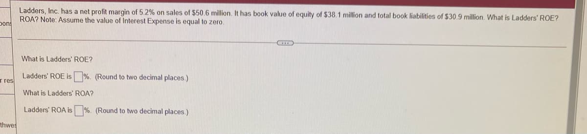 Ladders, Inc. has a net profit margin of 5.2% on sales of $50.6 million. It has book value of equity of $38.1 million and total book liabilities of $30.9 million. What is Ladders' ROE?
ROA? Note: Assume the value of Interest Expense is equal to zero.
pon
What is Ladders' ROE?
r res
Ladders' ROE is
(Round to two decimal places.)
What is Ladders' ROA?
Ladders' ROA is%. (Round to two decimal places.)
thwes
