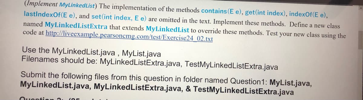 (Implement MyLinkedList) The implementation of the methods contains (E e), get(int index), indexOf(E e),
lastIndexOf(E e), and set(int index, E e) are omitted in the text. Implement these methods. Define a new class
named MyLinkedListExtra that extends MyLinkedList to override these methods. Test your new class using the
code at http://liveexample.pearsoncmg.com/test/Exercise24 02.txt
Use the MyLinkedList.java , MyList.java
Filenames should be: MyLinkedListExtra.java, TestMyLinkedListExtra.java
Submit the following files from this question in folder named Question1: MyList.java,
MyLinkedList.java, MyLinkedListExtra.java, & TestMyLinkedListExtra.java
Ouootion 2.
