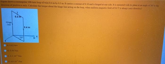 Figure shows a rectangular 100-turn loop of wire 0.4 m by 0.3 m. It carries a current of 0. 10 and is hinged at one side It is mounted with its plane at an angle of 30 to the
direction of positive x axis. Calculate the torque about the hinge line acting on the loop, when uniform magnetie field of 0.8 Tis along x axis directioa?
0.3 m
Hinge
line
0.4 m
30
AO83 Nm
B.0.48 Nm
C83 10 Nm
D 48 10 Nm
