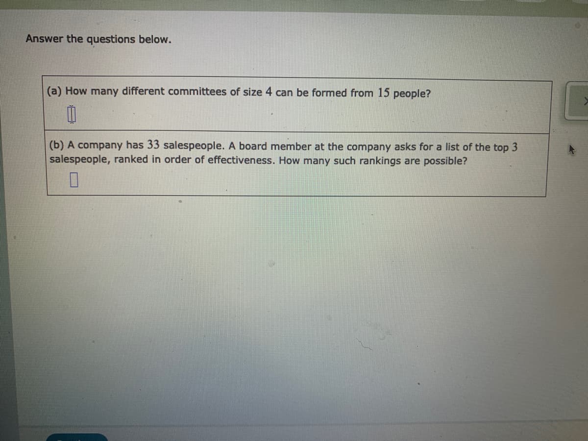 Answer the questions below.
(a) How many different committees of size 4 can be formed from 15 people?
(b) A company has 33 salespeople. A board member at the company asks for a list of the top 3
salespeople, ranked in order of effectiveness. How many such rankings are possible?
