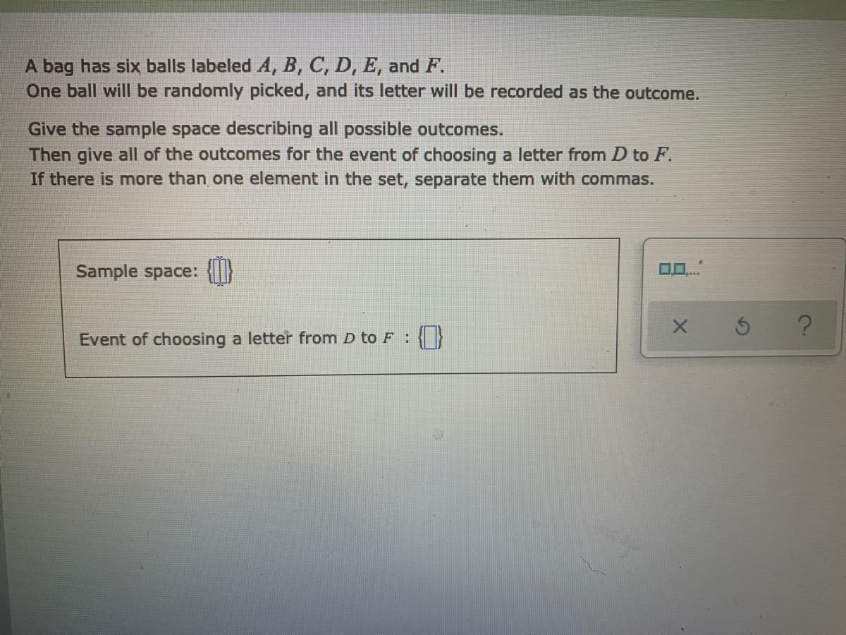 A bag has six balls labeled A, B, C, D, E, and F.
One ball will be randomly picked, and its letter will be recorded as the outcome.
Give the sample space describing all possible outcomes.
Then give all of the outcomes for the event of choosing a letter from D to F.
If there is more than one element in the set, separate them with commas.
Sample space:
Event of choosing a letter from D to F:{}
